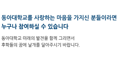 동아대학교를 사항하는 마음을 가지신 분들이라면 누구나 참여하실 수 있습니다. 동아대학교 미래의 발전을 함께 그리면서 후학들의 꿈에 날개를 달아주시기 바랍니다.